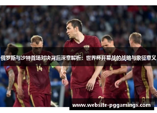 俄罗斯与沙特首场对决背后深意解析：世界杯开幕战的战略与象征意义