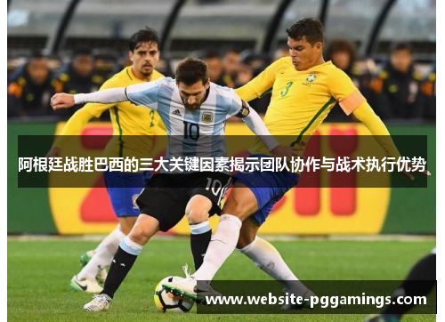 阿根廷战胜巴西的三大关键因素揭示团队协作与战术执行优势