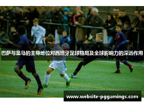 巴萨与皇马的主导地位对西班牙足球格局及全球影响力的深远作用