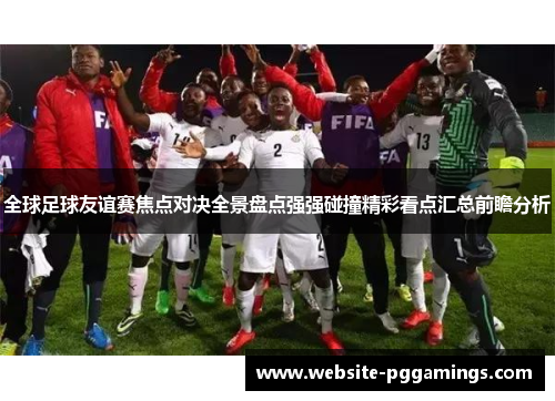 全球足球友谊赛焦点对决全景盘点强强碰撞精彩看点汇总前瞻分析